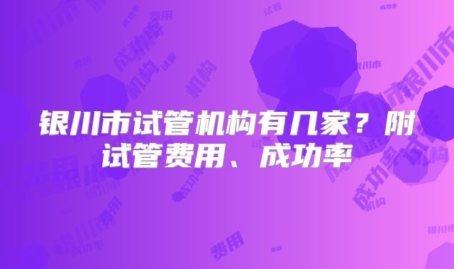 银川市试管机构有几家？附试管费用、成功率