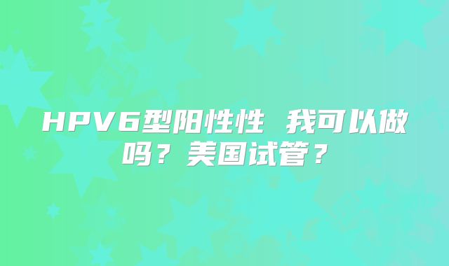 HPV6型阳性性 我可以做吗?美国试管?