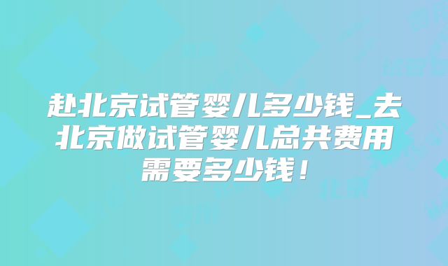 赴北京试管婴儿多少钱_去北京做试管婴儿总共费用需要多少钱！