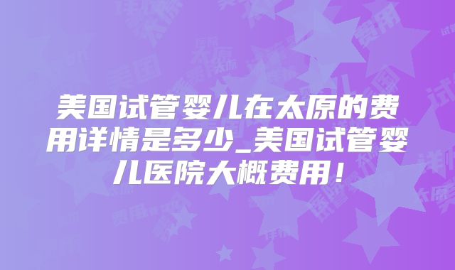 美国试管婴儿在太原的费用详情是多少_美国试管婴儿医院大概费用！