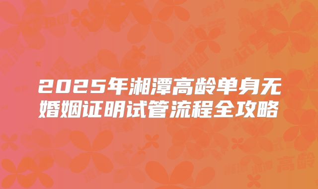 2025年湘潭高龄单身无婚姻证明试管流程全攻略
