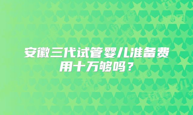 安徽三代试管婴儿准备费用十万够吗?