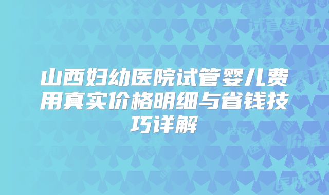 山西妇幼医院试管婴儿费用真实价格明细与省钱技巧详解