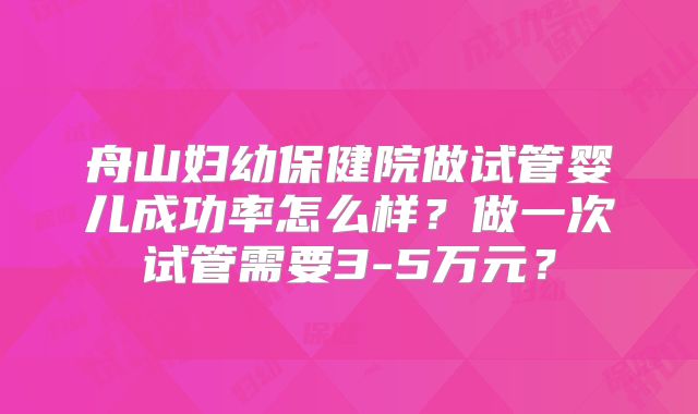 舟山妇幼保健院做试管婴儿成功率怎么样?做一次试管需要3-5万元?