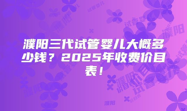 濮阳三代试管婴儿大概多少钱?2025年收费价目表!