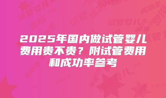 2025年国内做试管婴儿费用贵不贵?附试管费用和成功率参考