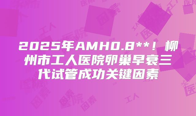2025年AMH0.8**!柳州市工人医院卵巢早衰三代试管成功关键因素
