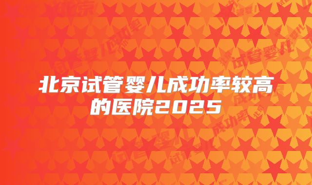 北京试管婴儿成功率较高的医院2025