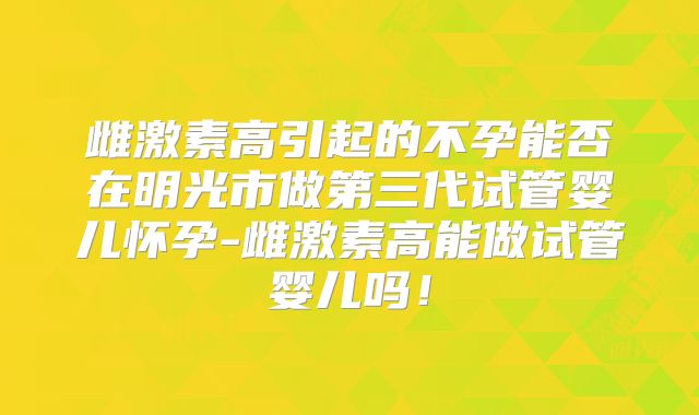 雌激素高引起的不孕能否在明光市做第三代试管婴儿怀孕-雌激素高能做试管婴儿吗!