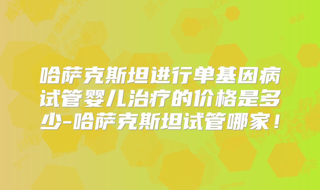 哈萨克斯坦进行单基因病试管婴儿治疗的价格是多少-哈萨克斯坦试管哪家！