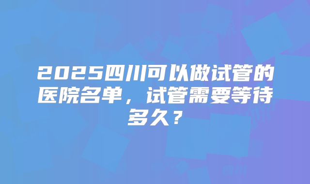 2025四川可以做试管的医院名单,试管需要等待多久?