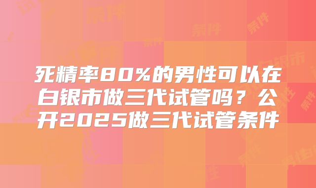 死精率80%的男性可以在白银市做三代试管吗?公开2025做三代试管条件