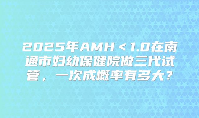 2025年AMH＜1.0在南通市妇幼保健院做三代试管，一次成概率有多大？