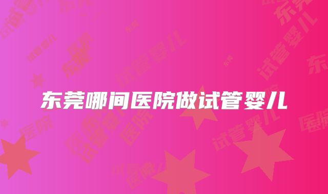 东莞哪间医院做试管婴儿