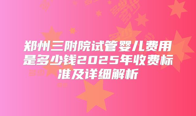 郑州三附院试管婴儿费用是多少钱2025年收费标准及详细解析