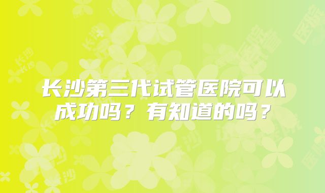 长沙第三代试管医院可以成功吗?有知道的吗?