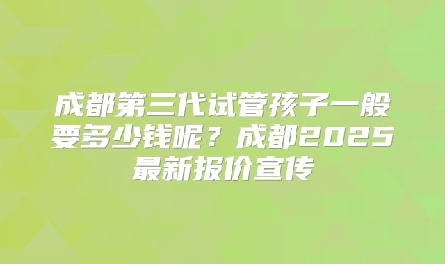 成都第三代试管孩子一般要多少钱呢?成都2025最新报价宣传