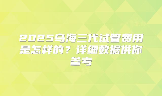 2025乌海三代试管费用是怎样的?详细数据供你参考