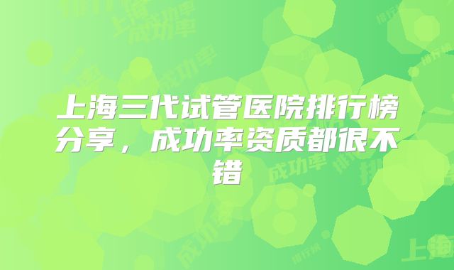 上海三代试管医院排行榜分享，成功率资质都很不错