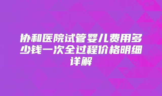 协和医院试管婴儿费用多少钱一次全过程价格明细详解