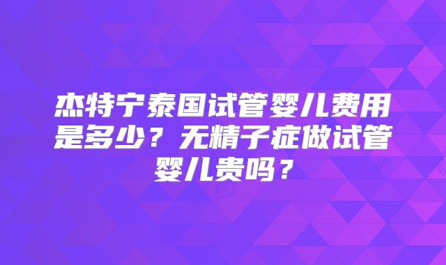 杰特宁泰国试管婴儿费用是多少?无精子症做试管婴儿贵吗?