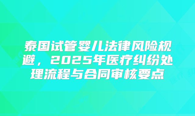 泰国试管婴儿法律风险规避,2025年医疗纠纷处理流程与合同审核要点