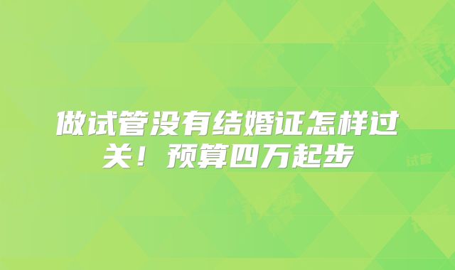 做试管没有结婚证怎样过关！预算四万起步