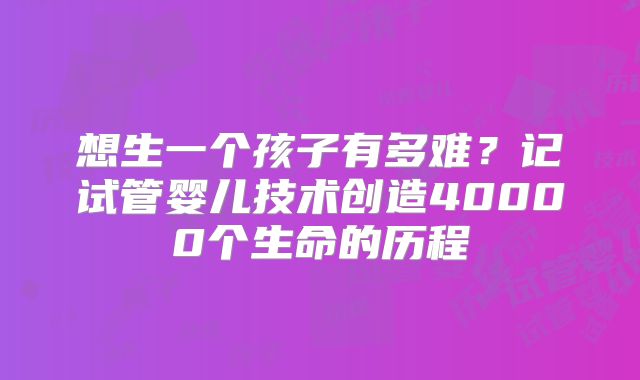 想生一个孩子有多难?记试管婴儿技术创造40000个生命的历程