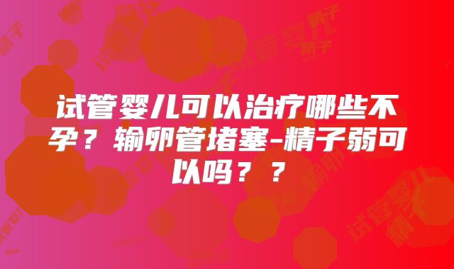 试管婴儿可以治疗哪些不孕?输卵管堵塞-精子弱可以吗??
