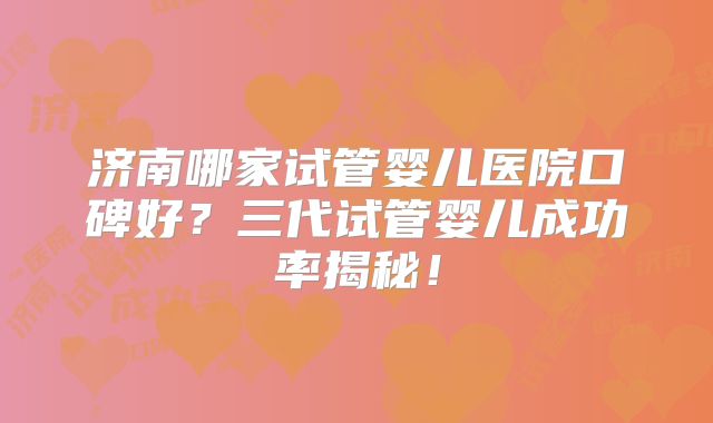 济南哪家试管婴儿医院口碑好?三代试管婴儿成功率揭秘!