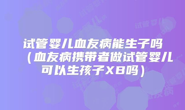 试管婴儿血友病能生子吗(血友病携带者做试管婴儿可以生孩子XB吗)