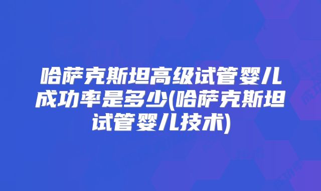 哈萨克斯坦高级试管婴儿成功率是多少(哈萨克斯坦试管婴儿技术)