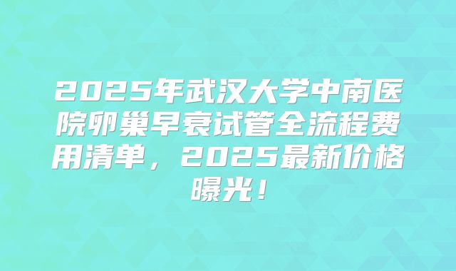 2025年武汉大学中南医院卵巢早衰试管全流程费用清单,2025最新价格曝光!