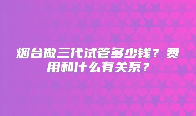 烟台做三代试管多少钱?费用和什么有关系?