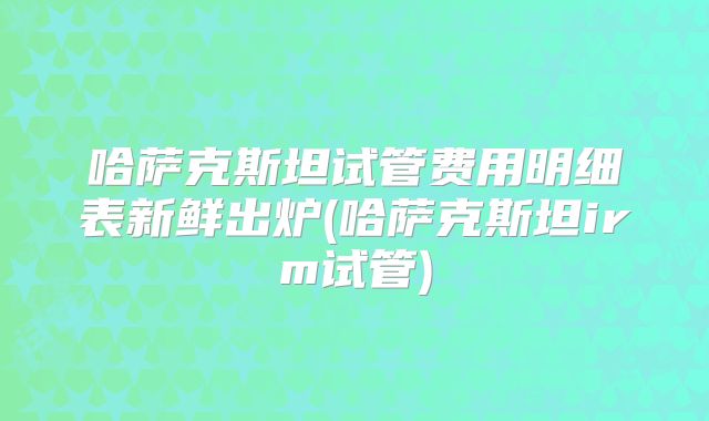 哈萨克斯坦试管费用明细表新鲜出炉(哈萨克斯坦irm试管)