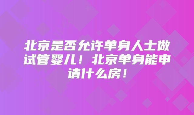 北京是否允许单身人士做试管婴儿！北京单身能申请什么房！