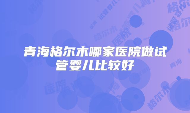 青海格尔木哪家医院做试管婴儿比较好