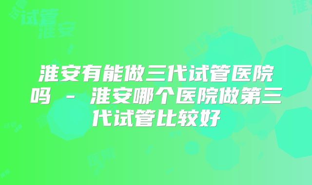 淮安有能做三代试管医院吗 - 淮安哪个医院做第三代试管比较好