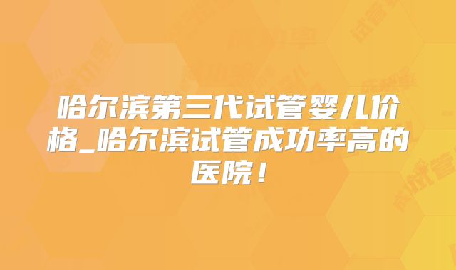 哈尔滨第三代试管婴儿价格_哈尔滨试管成功率高的医院!