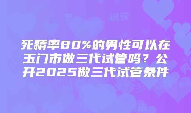 死精率80%的男性可以在玉门市做三代试管吗?公开2025做三代试管条件