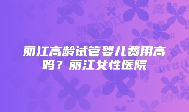 丽江高龄试管婴儿费用高吗?丽江女性医院