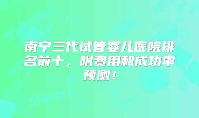 南宁三代试管婴儿医院排名前十，附费用和成功率预测！