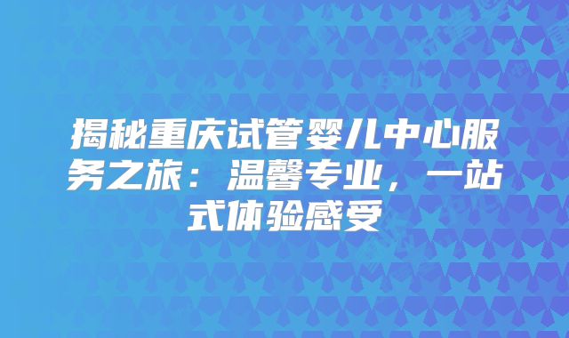 揭秘重庆试管婴儿中心服务之旅:温馨专业,一站式体验感受