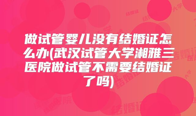 做试管婴儿没有结婚证怎么办(武汉试管大学湘雅三医院做试管不需要结婚证了吗)