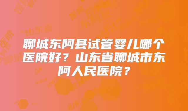 聊城东阿县试管婴儿哪个医院好?山东省聊城市东阿人民医院?