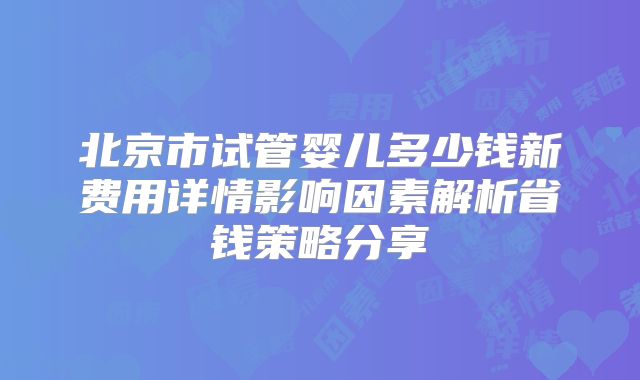 北京市试管婴儿多少钱新费用详情影响因素解析省钱策略分享
