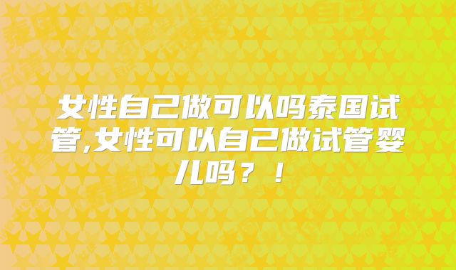 女性自己做可以吗泰国试管,女性可以自己做试管婴儿吗?!