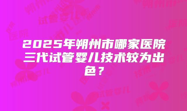 2025年朔州市哪家医院三代试管婴儿技术较为出色？