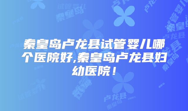 秦皇岛卢龙县试管婴儿哪个医院好,秦皇岛卢龙县妇幼医院!