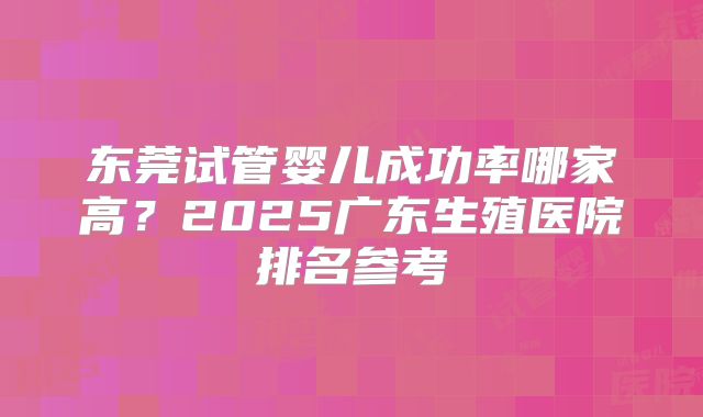 东莞试管婴儿成功率哪家高?2025广东生殖医院排名参考